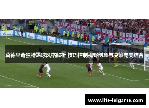 莫德里奇独特踢球风格解析 技巧控制视野创意与决策完美结合