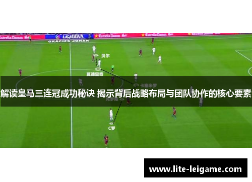 解读皇马三连冠成功秘诀 揭示背后战略布局与团队协作的核心要素