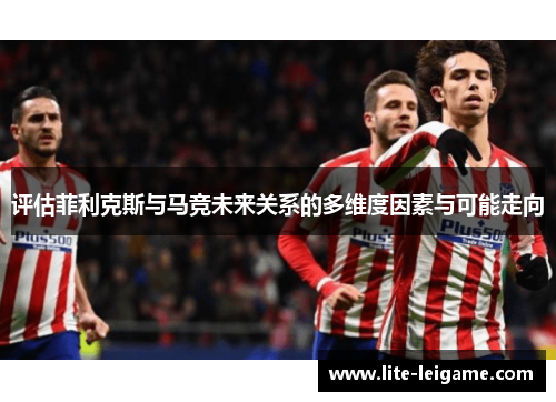 评估菲利克斯与马竞未来关系的多维度因素与可能走向