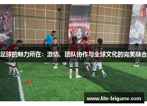 足球的魅力所在:激情、团队协作与全球文化的完美融合 足球的魅力所在:激情、团队协作与全球文化的完美融合