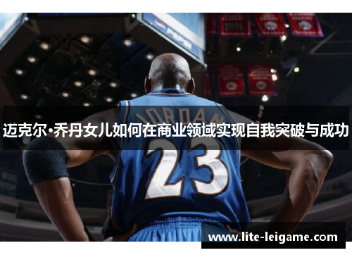 迈克尔·乔丹女儿如何在商业领域实现自我突破与成功 迈克尔·乔丹女儿如何在商业领域实现自我突破与成功