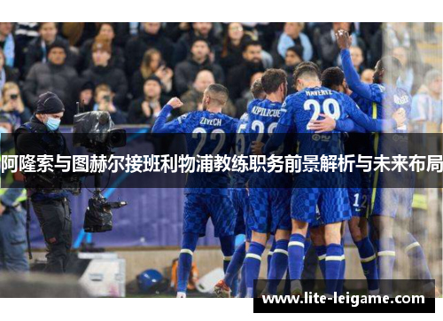 阿隆索与图赫尔接班利物浦教练职务前景解析与未来布局