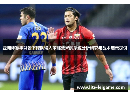亚洲杯赛事背景下球队换人策略效果的系统分析研究与战术启示探讨 亚洲杯赛事背景下球队换人策略效果的系统分析研究与战术启示探讨
