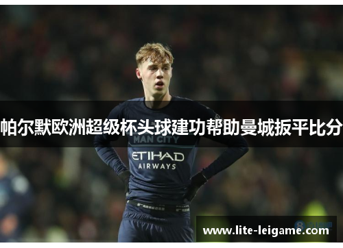 帕尔默欧洲超级杯头球建功帮助曼城扳平比分 帕尔默欧洲超级杯头球建功帮助曼城扳平比分