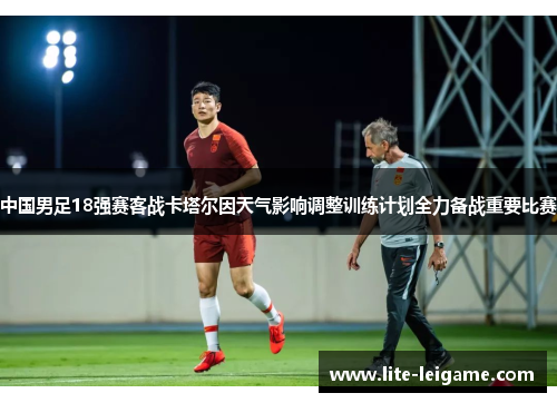 中国男足18强赛客战卡塔尔因天气影响调整训练计划全力备战重要比赛